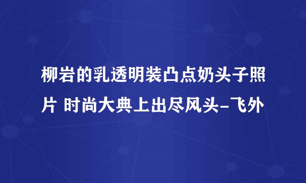 柳岩的乳透明装凸点奶头子照片 时尚大典上出尽风头-飞外