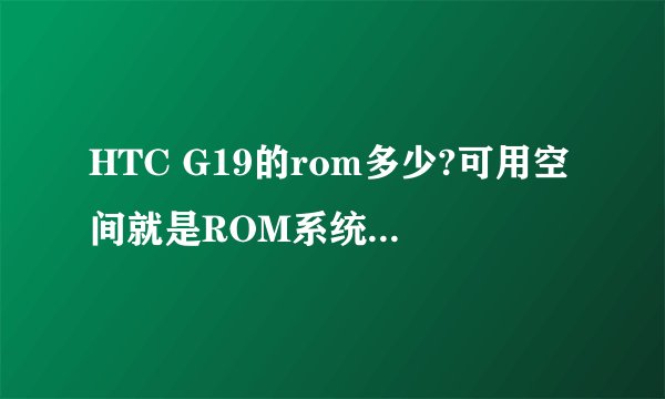 HTC G19的rom多少?可用空间就是ROM系统剩余的吗?手机的ROM跟可用空间是什么意思?ROM