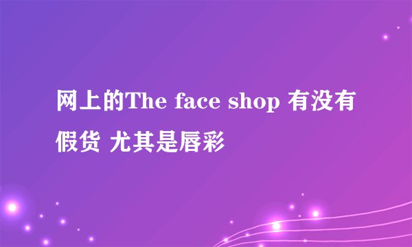 网上的The face shop 有没有假货 尤其是唇彩