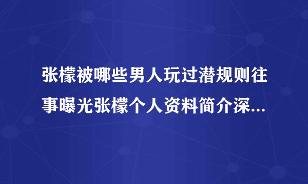 张檬被哪些男人玩过潜规则往事曝光张檬个人资料简介深扒_飞外网