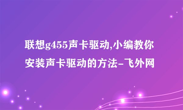 联想g455声卡驱动,小编教你安装声卡驱动的方法-飞外网