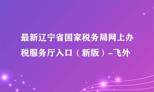最新辽宁省国家税务局网上办税服务厅入口（新版）-飞外