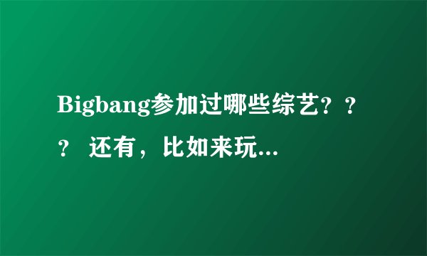 Bigbang参加过哪些综艺？？？ 还有，比如来玩吧 想象PLUS之类的。