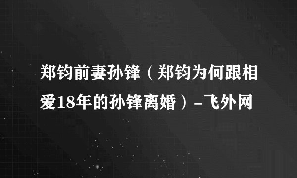 郑钧前妻孙锋（郑钧为何跟相爱18年的孙锋离婚）-飞外网