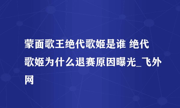 蒙面歌王绝代歌姬是谁 绝代歌姬为什么退赛原因曝光_飞外网