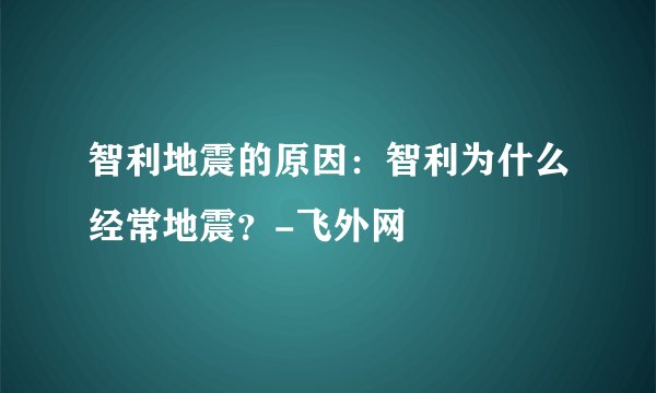智利地震的原因：智利为什么经常地震？-飞外网