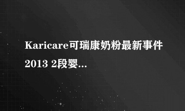 Karicare可瑞康奶粉最新事件2013 2段婴儿配方奶粉停止使用
