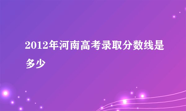 2012年河南高考录取分数线是多少
