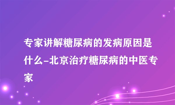 专家讲解糖尿病的发病原因是什么-北京治疗糖尿病的中医专家