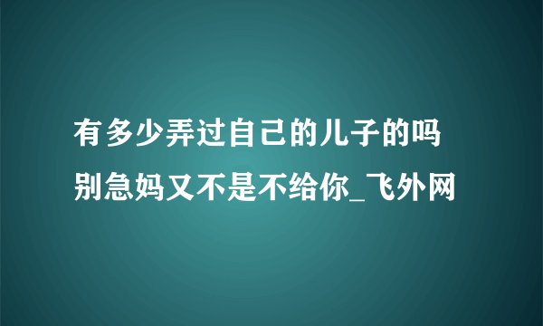 有多少弄过自己的儿子的吗 别急妈又不是不给你_飞外网