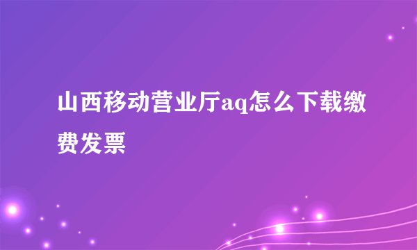 山西移动营业厅aq怎么下载缴费发票