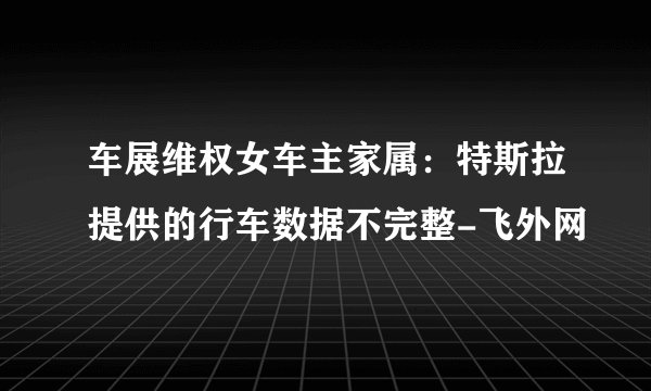 车展维权女车主家属：特斯拉提供的行车数据不完整-飞外网