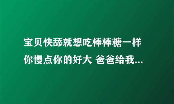 宝贝快舔就想吃棒棒糖一样 你慢点你的好大 爸爸给我吃他的-情感口述