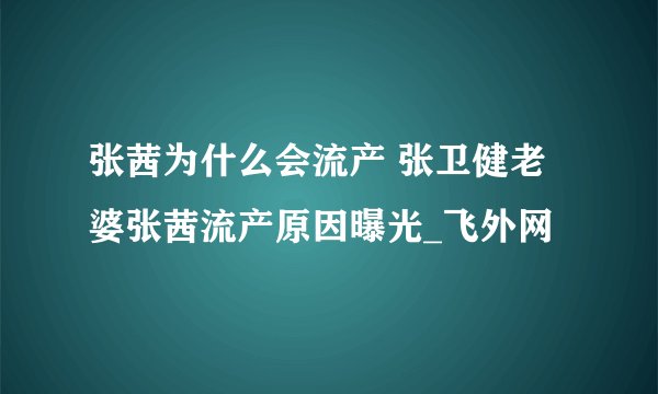 张茜为什么会流产 张卫健老婆张茜流产原因曝光_飞外网