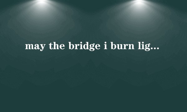 may the bridge i burn light th