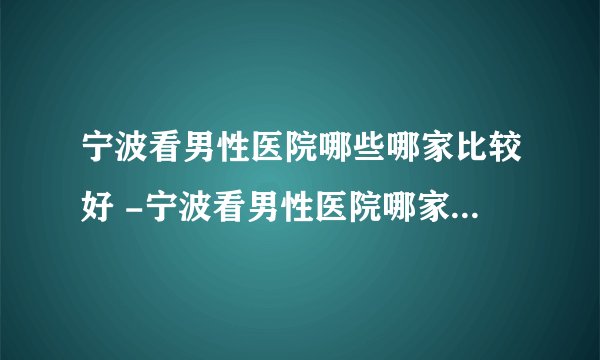 宁波看男性医院哪些哪家比较好 -宁波看男性医院哪家比较有名