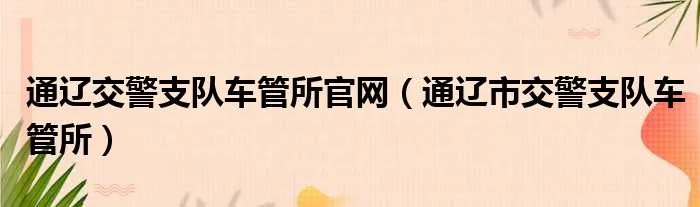通辽交警支队车管所官网（通辽市交警支队车管所）