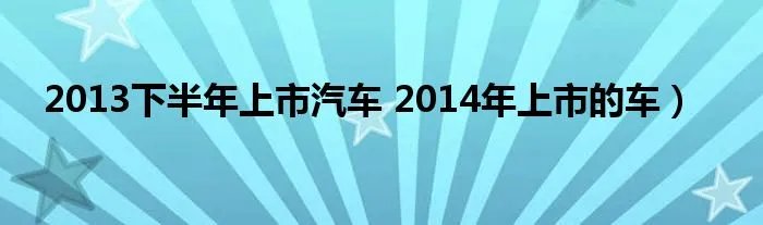 2013下半年上市汽车 2014年上市的车）