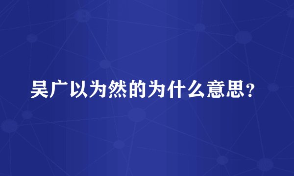 吴广以为然的为什么意思？