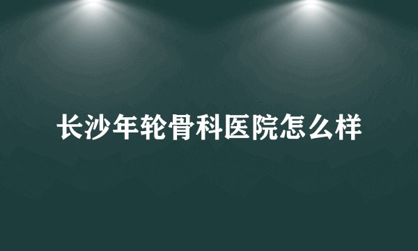 长沙年轮骨科医院怎么样