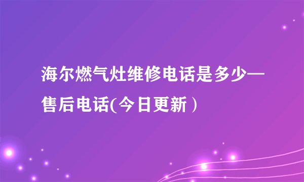 海尔燃气灶维修电话是多少—售后电话(今日更新）