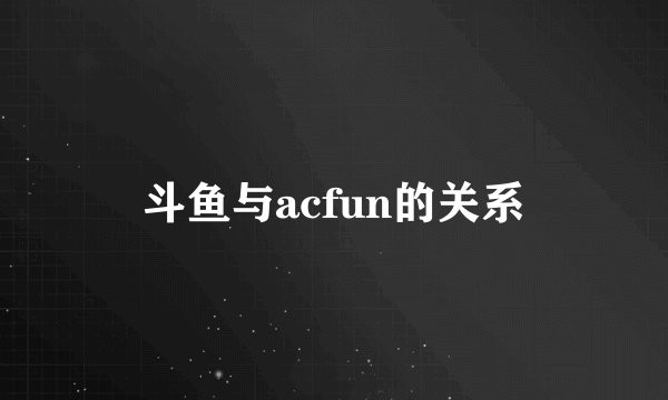 斗鱼与acfun的关系