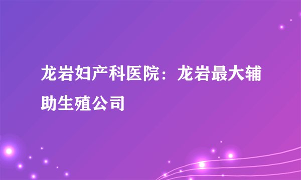 龙岩妇产科医院：龙岩最大辅助生殖公司