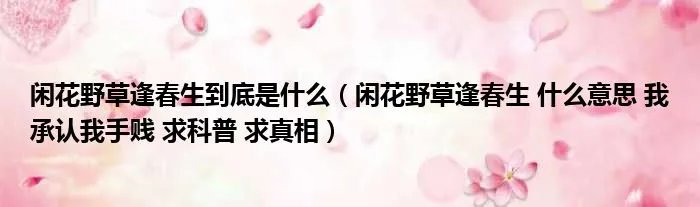 闲花野草逢春生到底是什么（闲花野草逢春生 什么意思 我承认我手贱 求科普 求真相）