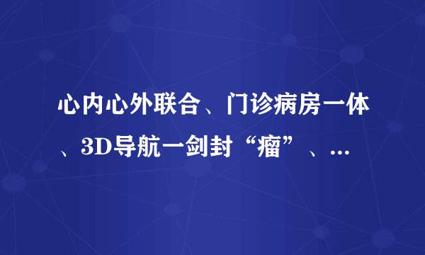 心内心外联合、门诊病房一体、3D导航一剑封“瘤”、3科联合一孕妇保命——上海六院心脏中心综合诊治水平迈上新台阶