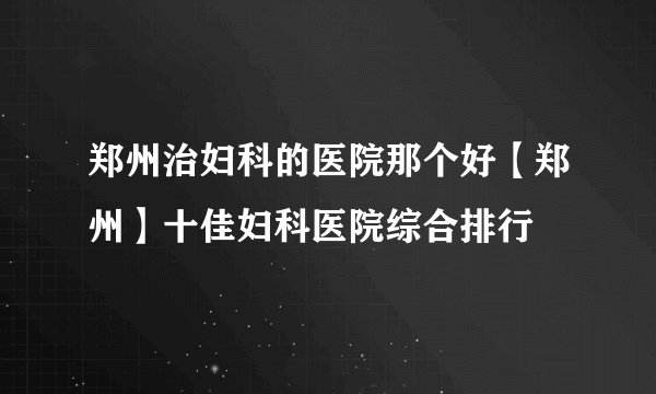 郑州治妇科的医院那个好【郑州】十佳妇科医院综合排行