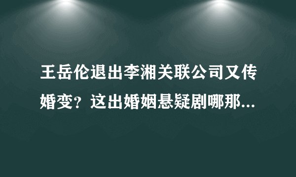 王岳伦退出李湘关联公司又传婚变？这出婚姻悬疑剧哪那么容易剧终