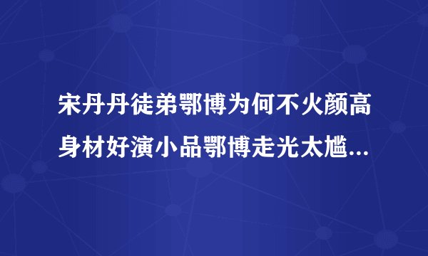 宋丹丹徒弟鄂博为何不火颜高身材好演小品鄂博走光太尴尬_飞外网