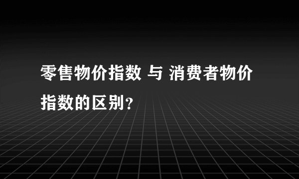 零售物价指数 与 消费者物价指数的区别？