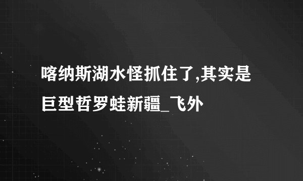 喀纳斯湖水怪抓住了,其实是巨型哲罗蛙新疆_飞外