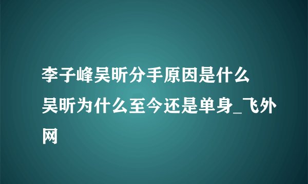 李子峰吴昕分手原因是什么 吴昕为什么至今还是单身_飞外网