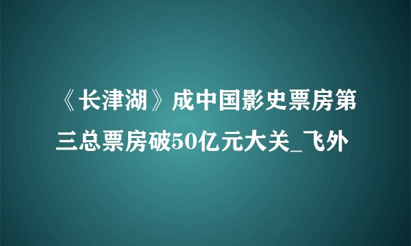 《长津湖》成中国影史票房第三总票房破50亿元大关_飞外
