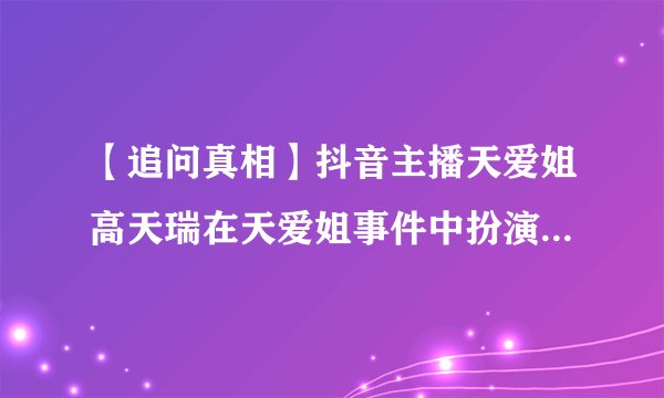 【追问真相】抖音主播天爱姐高天瑞在天爱姐事件中扮演了什么角色?