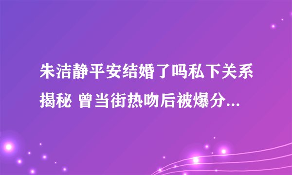 朱洁静平安结婚了吗私下关系揭秘 曾当街热吻后被爆分手_飞外网