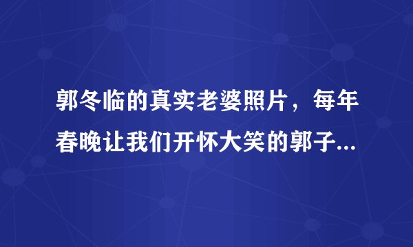 郭冬临的真实老婆照片，每年春晚让我们开怀大笑的郭子一直是大家喜爱的喜剧演员-飞外网