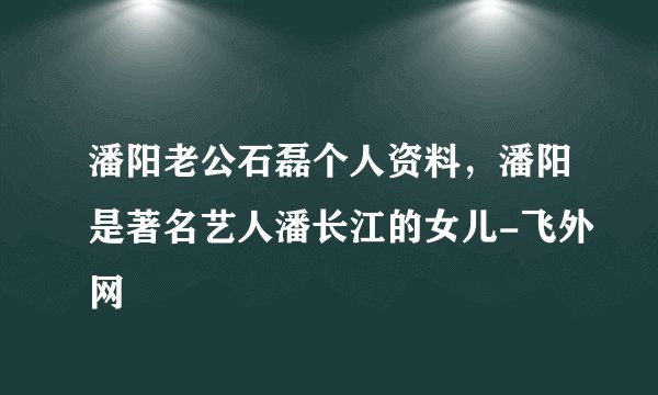 潘阳老公石磊个人资料，潘阳是著名艺人潘长江的女儿-飞外网