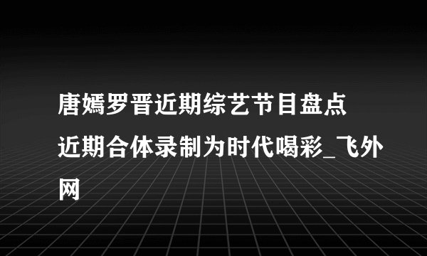 唐嫣罗晋近期综艺节目盘点 近期合体录制为时代喝彩_飞外网
