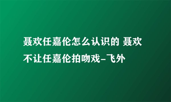 聂欢任嘉伦怎么认识的 聂欢不让任嘉伦拍吻戏-飞外