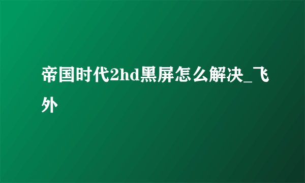 帝国时代2hd黑屏怎么解决_飞外
