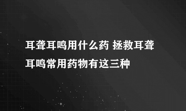 耳聋耳鸣用什么药 拯救耳聋耳鸣常用药物有这三种
