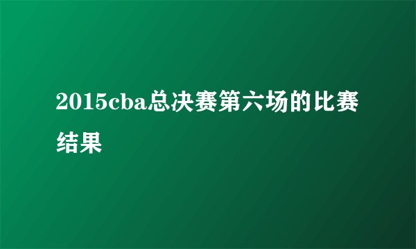 2015cba总决赛第六场的比赛结果