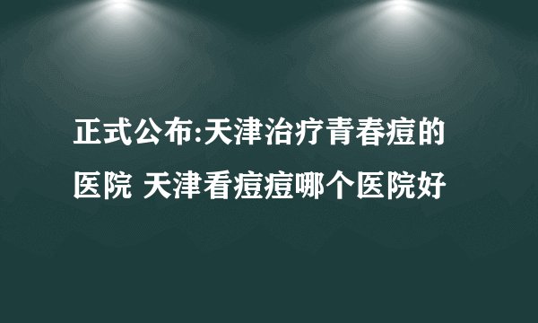 正式公布:天津治疗青春痘的医院 天津看痘痘哪个医院好