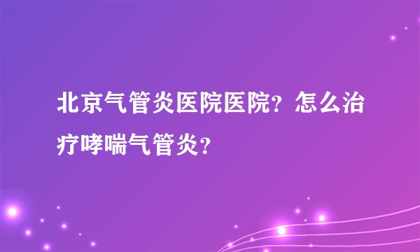 北京气管炎医院医院？怎么治疗哮喘气管炎？