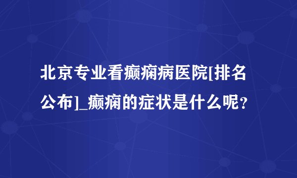 北京专业看癫痫病医院[排名公布]_癫痫的症状是什么呢？