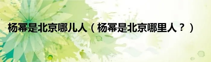 杨幂是北京哪儿人（杨幂是北京哪里人？）