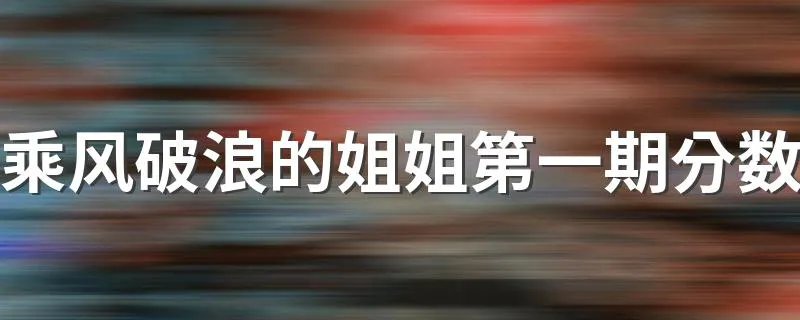 乘风破浪的姐姐第一期分数 乘风破浪的姐姐第一期分数及完整排名